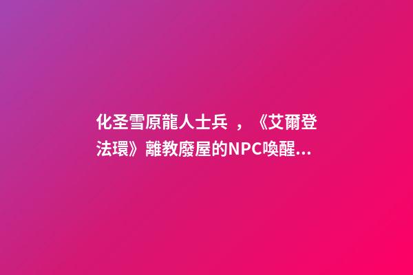 化圣雪原龍人士兵，《艾爾登法環》離教廢屋的NPC喚醒攻略-第1張-觀點-玄機派